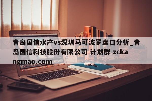 青岛国信水产vs深圳马可波罗盘口分析_青岛国信科技股份有限公司 计划群 zckangmao.com 