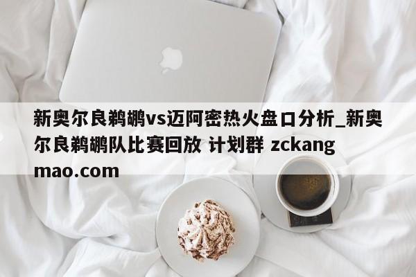 新奥尔良鹈鹕vs迈阿密热火盘口分析_新奥尔良鹈鹕队比赛回放 计划群 zckangmao.com 