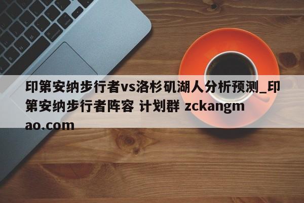 印第安纳步行者vs洛杉矶湖人分析预测_印第安纳步行者阵容 计划群 zckangmao.com 