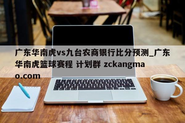 广东华南虎vs九台农商银行比分预测_广东华南虎篮球赛程 计划群 zckangmao.com 