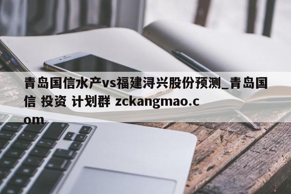 青岛国信水产vs福建浔兴股份预测_青岛国信 投资 计划群 zckangmao.com 