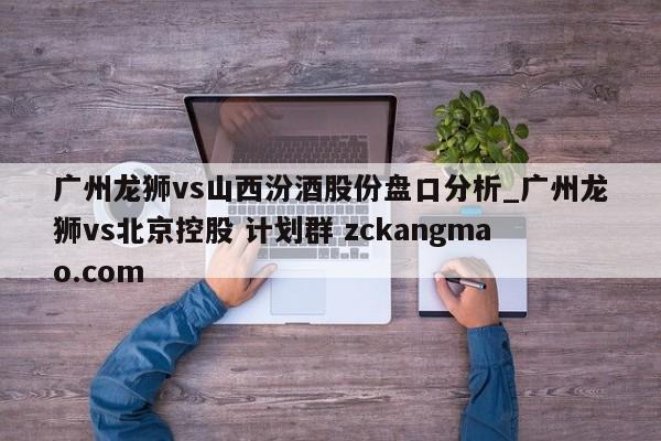 广州龙狮vs山西汾酒股份盘口分析_广州龙狮vs北京控股 计划群 zckangmao.com 