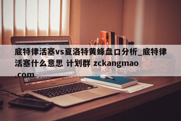 底特律活塞vs夏洛特黄蜂盘口分析_底特律活塞什么意思 计划群 zckangmao.com 