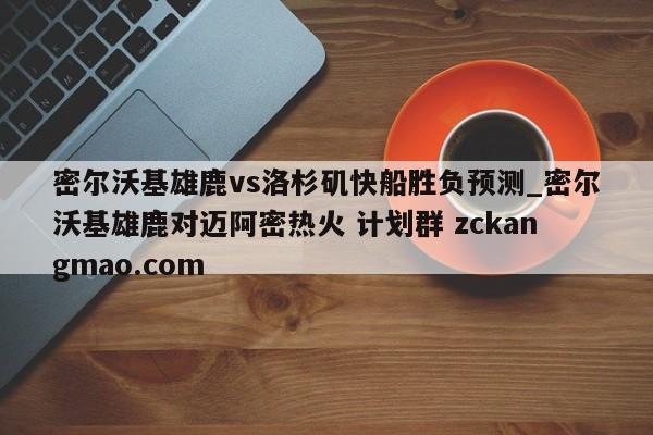 密尔沃基雄鹿vs洛杉矶快船胜负预测_密尔沃基雄鹿对迈阿密热火 计划群 zckangmao.com 